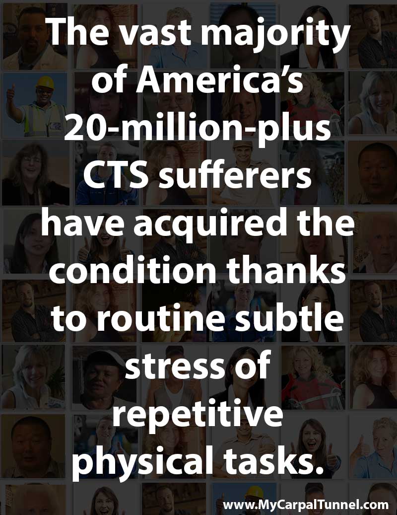 the vast majority of Americas 20 million plus CTS sufferers have acquired the condition thanks to routine subtle stress of repetitive physical tasks