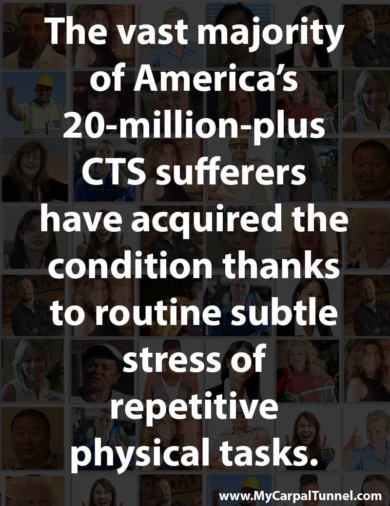 repetitive-stress-causing-carpal-tunnel the vast majority of Americas 20 million plus CTS sufferers have acquired the condition thanks to routine subtle stress of repetitive physical tasks