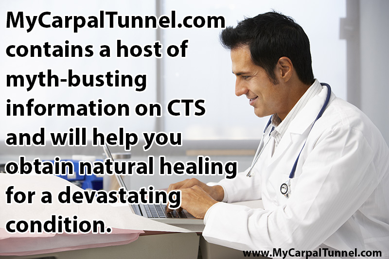 mycarpaltunnel.com contains a host of myth-busting information on CTS and provides a logical thought process to guide you in your decision process as you obtain natural healing for a devastating condition that can affect your sleep, your work and your overall cardiovascular health
