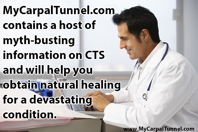 get-the-facts-on-carpal-tunnel mycarpaltunnel.com contains a host of myth-busting information on CTS and provides a logical thought process to guide you in your decision process as you obtain natural healing for a devastating condition that can affect your sleep, your work and your overall cardiovascular health
