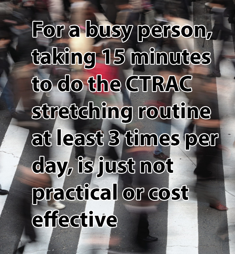 busy-people-do-not-have-time-for-ctrac For a busy person taking 15 minutes to do the CTRAC stretching routine at least 3 times per day is just not practical or cost effective