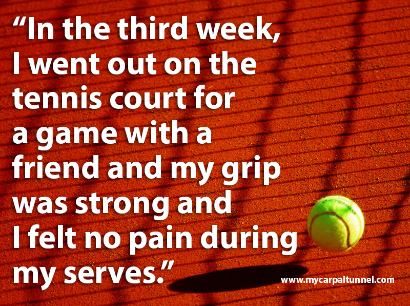 In the third week, I went out on the tennis court for a game with a friend and my grip was strong and I felt no pain during my serves.