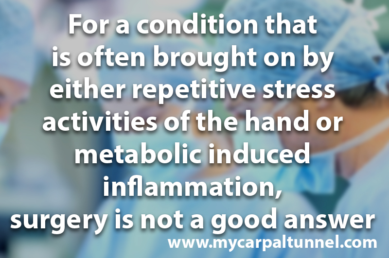 surgery-is-not-the-answer-for-carpal-tunnel For a condition that is often brought on by either repetitive stress activities of the hand or metabolic induced inflammation, surgery is not a good answer