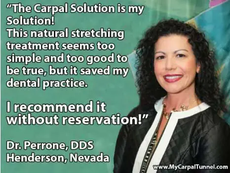 "The Carpal Solution is my Solution! This natural stretching treatment seems to0 simple and too good to be true, but it saved my dental practice.I recommend it without reservation!" Dr. Perrone, DDS Henderson, Nevada