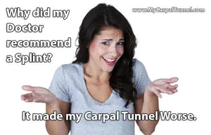 Carpal Tunnel Wrist Braces and Splints 4 Wrist Splints and Rigid Braces injure soft tissue, block healing blood circulation, and restrict lymphatic channels making Carpal Tunnel Worse in the long run. Why is immobilization with splints even recommended at all for Carpal Tunnel?