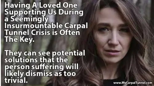 Having A Loved One Supporting Us During a Seemingly Insurmountable Carpal Tunnel Crisis is Often The Key.They can see potential solutions that the person suffering will likely dismiss as too trivial.